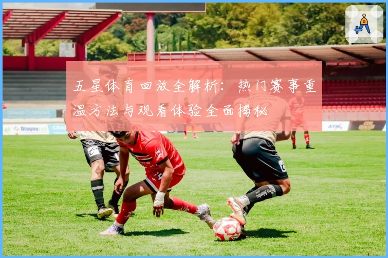 五星体育回放全解析：热门赛事重温方法与观看体验全面揭秘