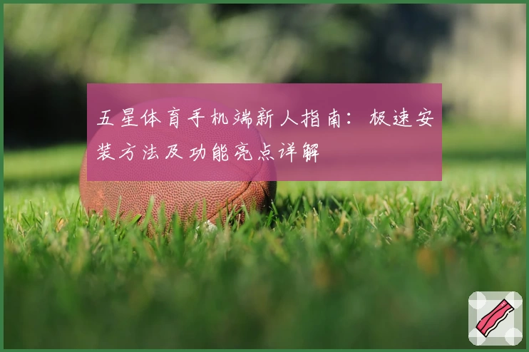 五星体育手机端新人指南：极速安装方法及功能亮点详解