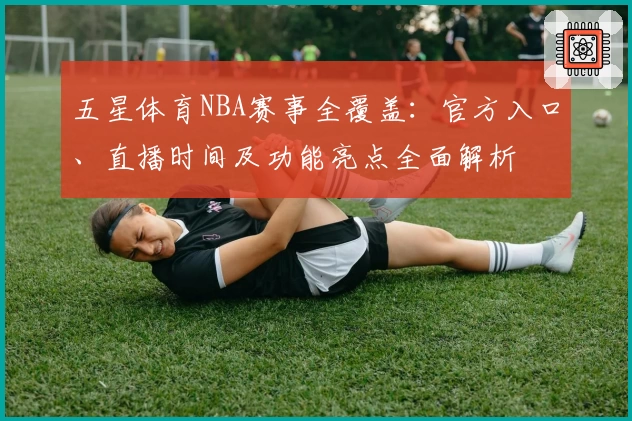 五星体育NBA赛事全覆盖：官方入口、直播时间及功能亮点全面解析