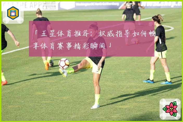 「五星体育推荐：权威指导如何畅享体育赛事精彩瞬间」