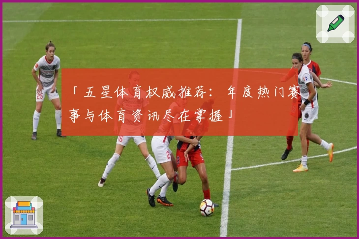 「五星体育权威推荐：年度热门赛事与体育资讯尽在掌握」