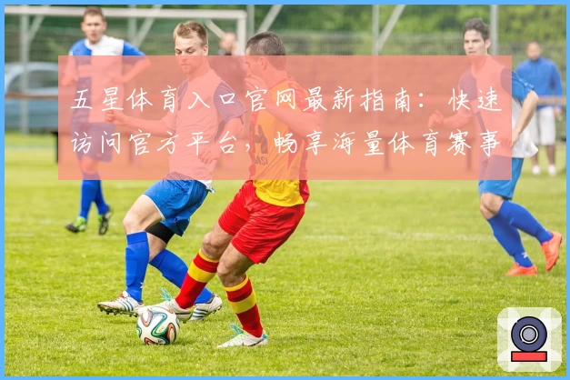 五星体育入口官网最新指南：快速访问官方平台，畅享海量体育赛事直播体验