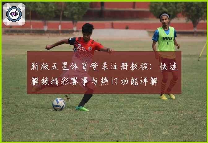 新版五星体育登录注册教程：快速解锁精彩赛事与热门功能详解