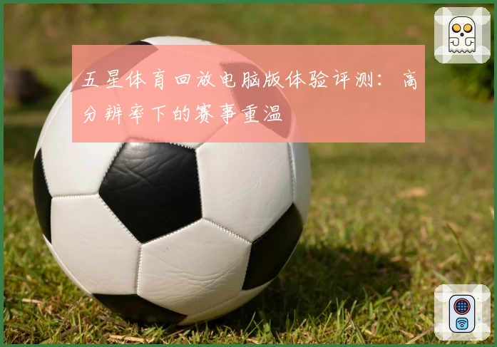 五星体育回放电脑版体验评测:高分辨率下的赛事重温