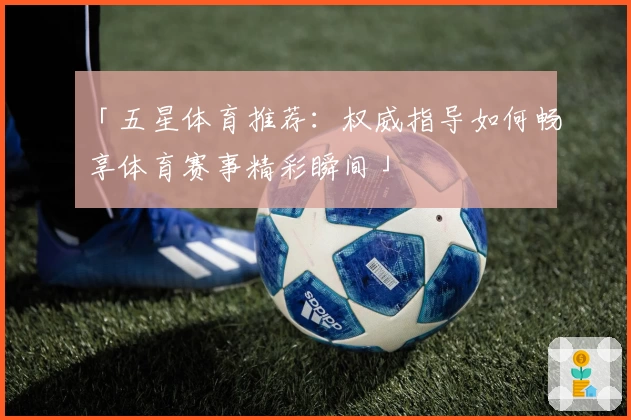 「五星体育推荐:权威指导如何畅享体育赛事精彩瞬间」