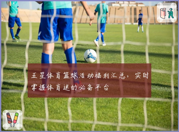 五星体育篮球活动福利汇总，实时掌握体育迷的必备平台