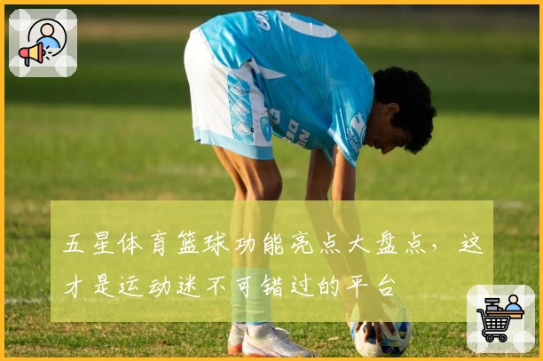 五星体育篮球功能亮点大盘点，这才是运动迷不可错过的平台