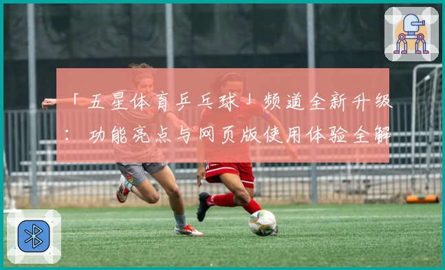 「五星体育乒乓球」频道全新升级：功能亮点与网页版使用体验全解析