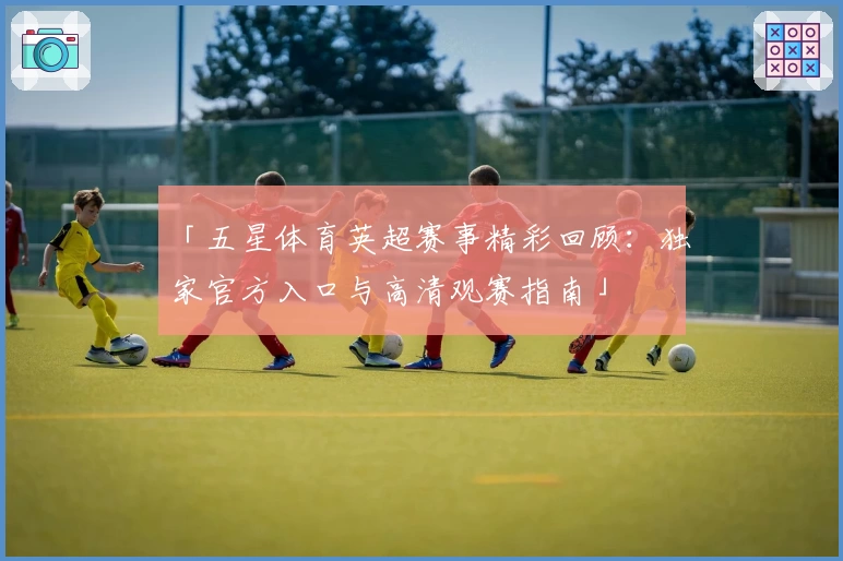 「五星体育英超赛事精彩回顾：独家官方入口与高清观赛指南」