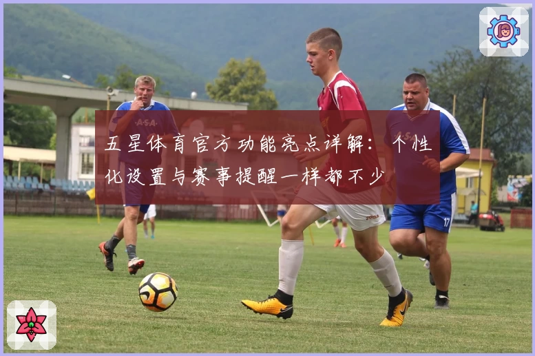 五星体育官方功能亮点详解：个性化设置与赛事提醒一样都不少