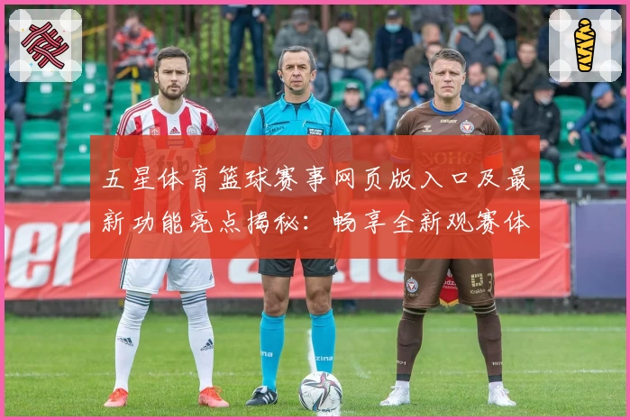 五星体育篮球赛事网页版入口及最新功能亮点揭秘：畅享全新观赛体验