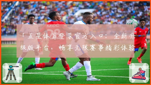 「五星体育登录官方入口：全新升级版平台，畅享无限赛事精彩体验」