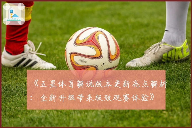 《五星体育解说版本更新亮点解析:全新升级带来极致观赛体验》