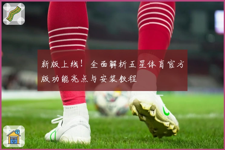 新版上线！全面解析五星体育官方版功能亮点与安装教程