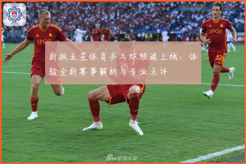 新版五星体育乒乓球频道上线，体验全新赛事解析与专业点评