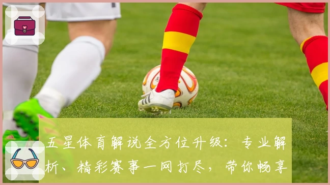 五星体育解说全方位升级：专业解析、精彩赛事一网打尽，带你畅享观赛新体验