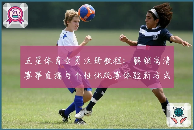 五星体育会员注册教程:解锁高清赛事直播与个性化观赛体验新方式