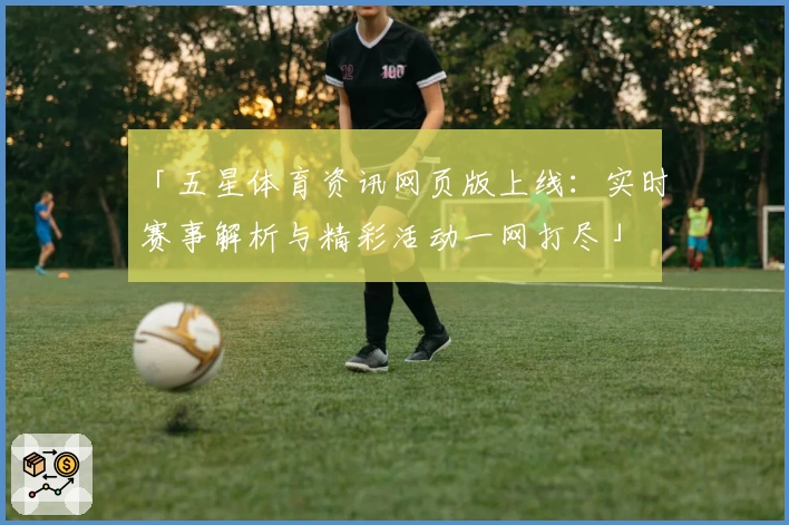 「五星体育资讯网页版上线:实时赛事解析与精彩活动一网打尽」