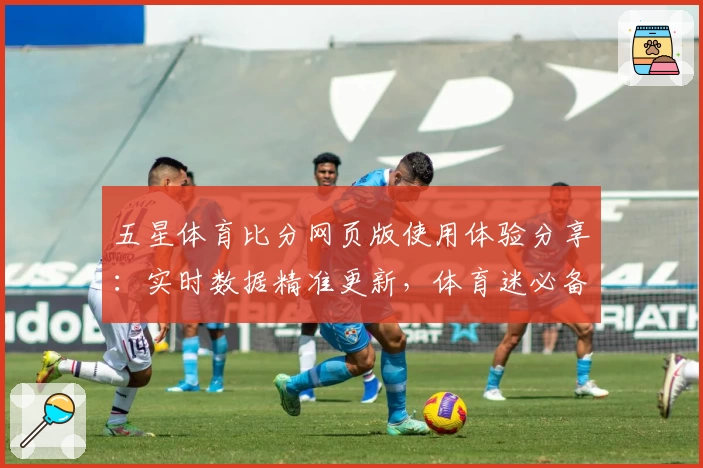 五星体育比分网页版使用体验分享：实时数据精准更新，体育迷必备神器