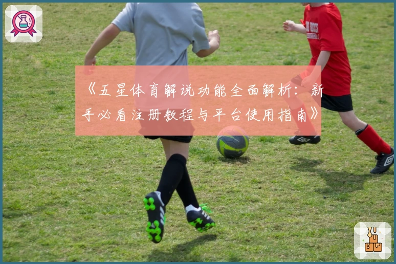 《五星体育解说功能全面解析：新手必看注册教程与平台使用指南》