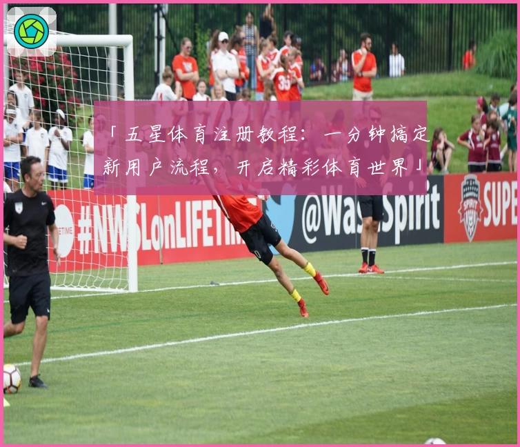 「五星体育注册教程：一分钟搞定新用户流程，开启精彩体育世界」