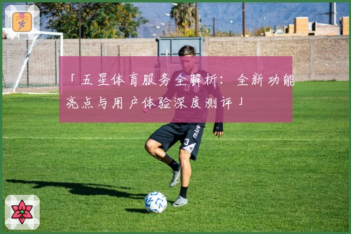 「五星体育服务全解析:全新功能亮点与用户体验深度测评」