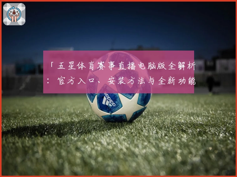 「五星体育赛事直播电脑版全解析：官方入口、安装方法与全新功能亮点揭秘」