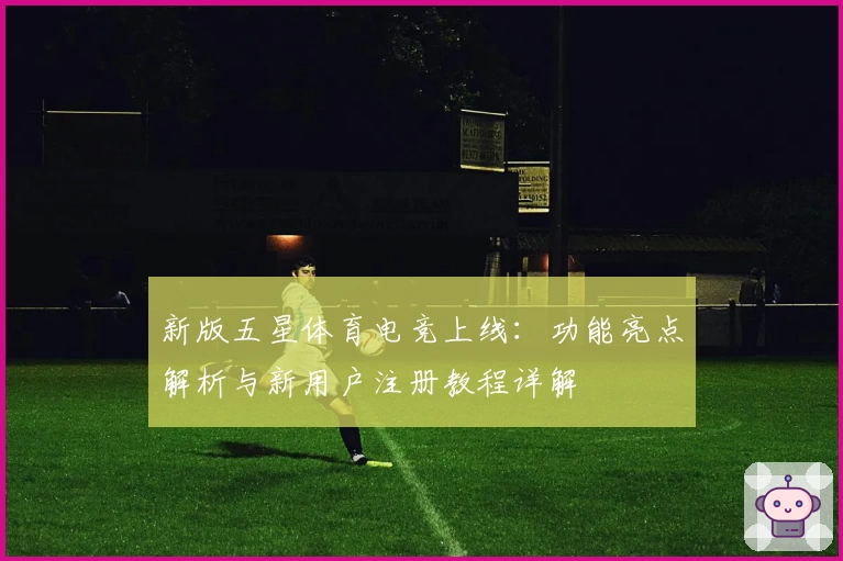 新版五星体育电竞上线：功能亮点解析与新用户注册教程详解