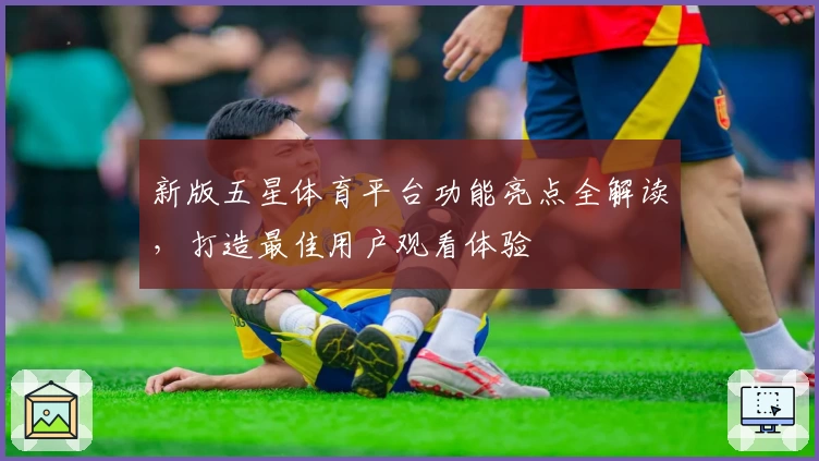新版五星体育平台功能亮点全解读,打造最佳用户观看体验
