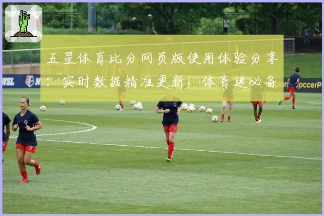 五星体育比分网页版使用体验分享：实时数据精准更新，体育迷必备神器