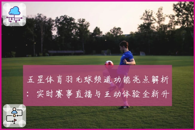 五星体育羽毛球频道功能亮点解析：实时赛事直播与互动体验全新升级