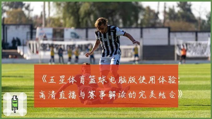 《五星体育篮球电脑版使用体验：高清直播与赛事解读的完美结合》